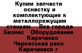  Купим запчасти, оснастку и комплектующие к металлорежущим станкам. - Все города Бизнес » Оборудование   . Карачаево-Черкесская респ.,Карачаевск г.